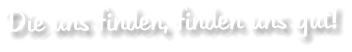 Die uns finden, finden uns gut!